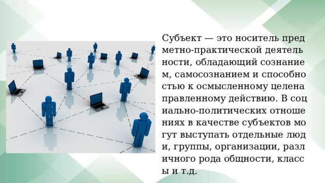 Субъект — это носитель предметно-практической деятельности, обладающий сознанием, самосознанием и способностью к осмысленному целенаправленному действию. В социально-политических отношениях в качестве субъектов могут выступать отдельные люди, группы, организации, различного рода общности, классы и т.д. 