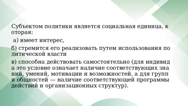Субъектом политики является социальная единица, которая:  а) имеет интерес, б) стремится его реализовать путем использования политической власти в) способна действовать самостоятельно (для индивида это условие означает наличие соответствующих знаний, умений, мотивации и возможностей, а для групп и общностей — наличие соответствующей программы действий и организационных структур). 