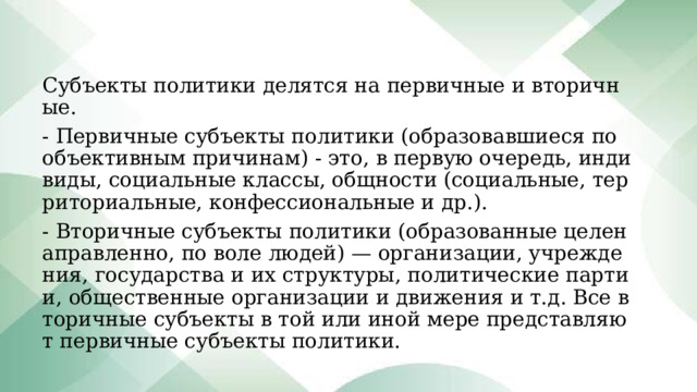 Субъекты политики делятся на первичные и вторичные. - Первичные субъекты политики (образовавшиеся по объективным причинам) - это, в первую очередь, индивиды, социальные классы, общности (социальные, территориальные, конфессиональные и др.). - Вторичные субъекты политики (образованные целенаправленно, по воле людей) — организации, учреждения, государства и их структуры, политические партии, общественные организации и движения и т.д. Все вторичные субъекты в той или иной мере представляют первичные субъекты политики. 