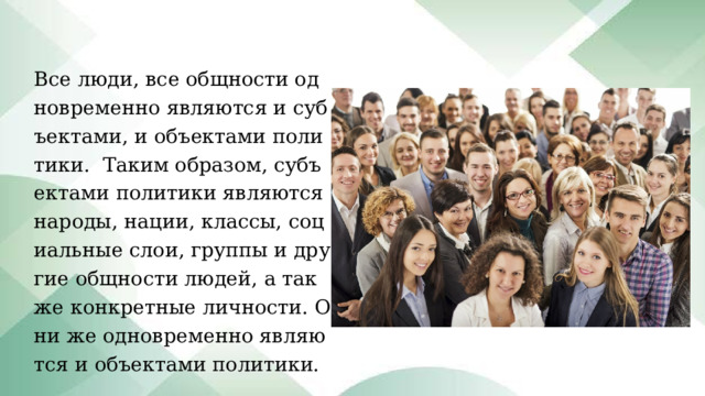 Все люди, все общности одновременно являются и субъектами, и объектами политики.  Таким образом, субъектами политики являются народы, нации, классы, социальные слои, группы и другие общности людей, а также конкретные личности. Они же одновременно являются и объектами политики. 