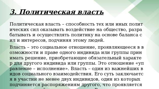 3. Политическая власть Политическая власть – способность тех или иных политических сил оказывать воздействие на общество, разрабатывать и осуществлять политику на основе баланса сил и интересов, подчиняя этому людей. Власть – это социальное отношение, проявляющееся в возможности и праве одного индивида или группы принимать решение, приобретающее обязательный характер для другого индивида или группы. Это отношение «управление – исполнение». Власть – один из важнейших видов социального взаимодействия. Его суть заключается в участии не менее двух индивидов, один из которых подчиняется распоряжениям другого, что проявляется в реальных действиях и поступках. Власть – это средство осуществления политики. 