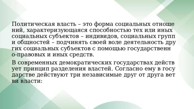 Политическая власть – это форма социальных отношений, характеризующаяся способностью тех или иных социальных субъектов – индивидов, социальных групп и общностей – подчинять своей воле деятельность других социальных субъектов с помощью государственно-правовых и иных средств. В современных демократических государствах действует принцип разделения властей. Согласно ему в государстве действуют три независимые друг от друга ветви власти: 