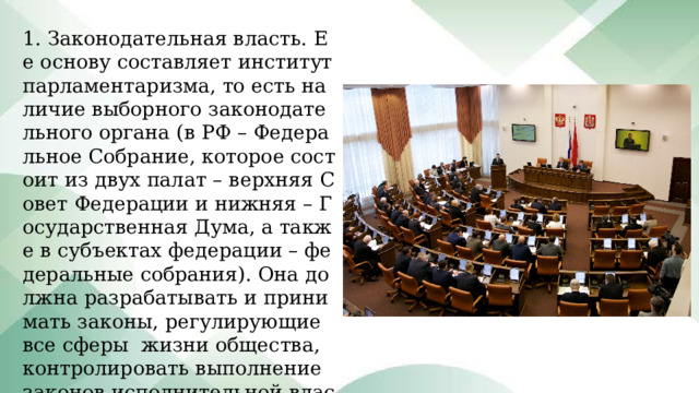 1. Законодательная власть. Ее основу составляет институт парламентаризма, то есть наличие выборного законодательного органа (в РФ – Федеральное Собрание, которое состоит из двух палат – верхняя Совет Федерации и нижняя – Государственная Дума, а также в субъектах федерации – федеральные собрания). Она должна разрабатывать и принимать законы, регулирующие все сферы жизни общества, контролировать выполнение законов исполнительной властью. 