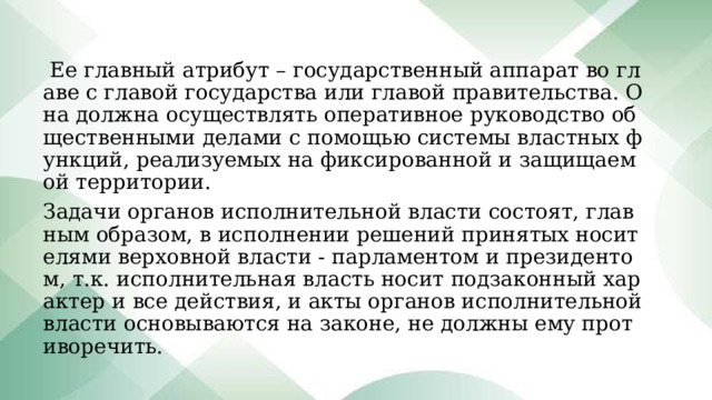  Ее главный атрибут – государственный аппарат во главе с главой государства или главой правительства. Она должна осуществлять оперативное руководство общественными делами с помощью системы властных функций, реализуемых на фиксированной и защищаемой территории. Задачи органов исполнительной власти состоят, главным образом, в исполнении решений принятых носителями верховной власти - парламентом и президентом, т.к. исполнительная власть носит подзаконный характер и все действия, и акты органов исполнительной власти основываются на законе, не должны ему противоречить. 