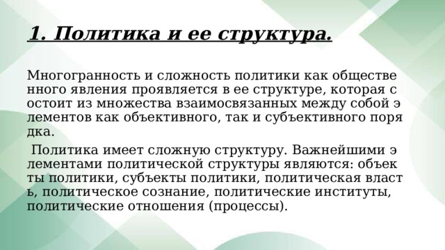 1. Политика и ее структура. Многогранность и сложность политики как общественного явления проявляется в ее структуре, которая состоит из множества взаимосвязанных между собой элементов как объективного, так и субъективного порядка.  Политика имеет сложную структуру. Важнейшими элементами политической структуры являются: объекты политики, субъекты политики, политическая власть, политическое сознание, политические институты, политические отношения (процессы). 