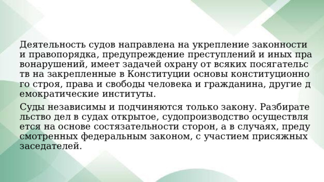 Деятельность судов направлена на укрепление законности и правопорядка, предупреждение преступлений и иных правонарушений, имеет задачей охрану от всяких посягательств на закрепленные в Конституции основы конституционного строя, права и свободы человека и гражданина, другие демократические институты. Суды независимы и подчиняются только закону. Разбирательство дел в судах открытое, судопроизводство осуществляется на основе состязательности сторон, а в случаях, предусмотренных федеральным законом, с участием присяжных заседателей. 