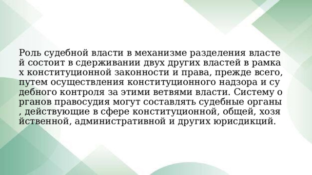 Роль судебной власти в механизме разделения властей состоит в сдерживании двух других властей в рамках конституционной законности и права, прежде всего, путем осуществления конституционного надзора и судебного контроля за этими ветвями власти. Систему органов правосудия могут составлять судебные органы, действующие в сфере конституционной, общей, хозяйственной, административной и других юрисдикций. 