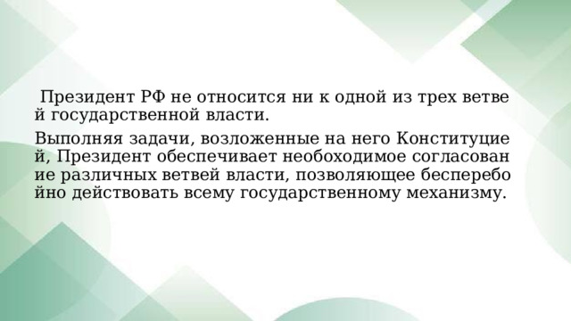 Президент РФ не относится ни к одной из трех ветвей государственной власти. Выполняя задачи, возложенные на него Конституцией, Президент обеспечивает необоходимое согласование различных ветвей власти, позволяющее бесперебойно действовать всему государственному механизму. 