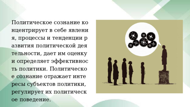 Политическое сознание концентрирует в себе явления, процессы и тенденции развития политической деятельности, дает им оценку и определяет эффективность политики. Политическое сознание отражает интересы субъектов политики, регулирует их политическое поведение. 