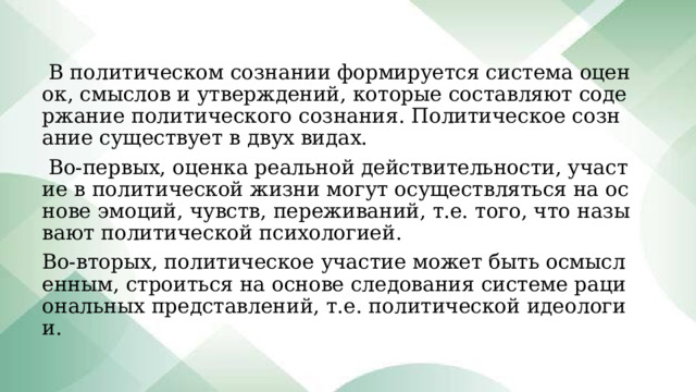  В политическом сознании формируется система оценок, смыслов и утверждений, которые составляют содержание политического сознания. Политическое сознание существует в двух видах.  Во-первых, оценка реальной действительности, участие в политической жизни могут осуществляться на основе эмоций, чувств, переживаний, т.е. того, что называют политической психологией. Во-вторых, политическое участие может быть осмысленным, строиться на основе следования системе рациональных представлений, т.е. политической идеологии. 