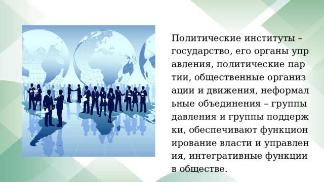 Политические институты – государство, его органы управления, политические партии, общественные организации и движения, неформальные объединения – группы давления и группы поддержки, обеспечивают функционирование власти и управления, интегративные функции в обществе. 