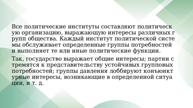 Все политические институты составляют политическую организацию, выражающую интересы различных групп общества. Каждый институт политической системы обслуживает определенные группы потребностей и выполняет те или иные политические функции. Так, государство выражает общие интересы; партии стремятся к представительству устойчивых групповых потребностей; группы давления лоббируют конъюнктурные интересы, возникающие в определенной ситуации, и т. д. 