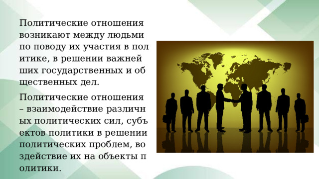Политические отношения возникают между людьми по поводу их участия в политике, в решении важнейших государственных и общественных дел. Политические отношения – взаимодействие различных политических сил, субъектов политики в решении политических проблем, воздействие их на объекты политики. 