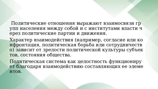  Политические отношения выражают взаимосвязи групп населения между собой и с институтами власти через политические партии и движения. Характер взаимодействия (например, согласие или конфронтация, политическая борьба или сотрудничество) зависит от зрелости политической культуры субъектов, состояния общества. Политическая система как целостность функционирует благодаря взаимодействию составляющих ее элементов.   