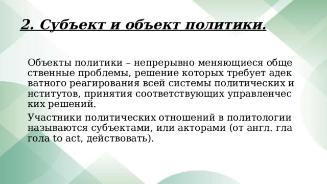 2. Субъект и объект политики. Объекты политики – непрерывно меняющиеся общественные проблемы, решение которых требует адекватного реагирования всей системы политических институтов, принятия соответствующих управленческих решений. Участники политических отношений в политологии называются субъектами, или акторами (от англ. глагола to act, действовать). 