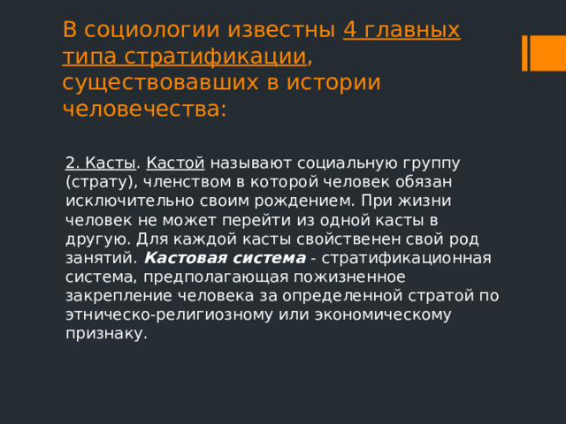 В социологии известны 4 главных типа стратификации , существовавших в истории человечества:   2. Касты . Кастой называют социальную группу (страту), членством в которой человек обязан исключительно своим рождением. При жизни человек не может перейти из одной касты в другую. Для каждой касты свойственен свой род занятий. Кастовая система  -   стратификационная система, предполагающая пожизненное закрепление человека за определенной стратой по этническо-религиозному или экономическому признаку. 