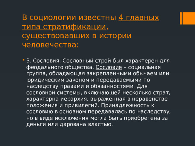 В социологии известны 4 главных типа стратификации , существовавших в истории человечества: 3. Сословия. Сословный строй был характерен для феодального общества. Сословие – социальная группа, обладающая закрепленными обычаем или юридическим законом и передаваемыми по наследству правами и обязанностями. Для сословной системы, включающей несколько страт, характерна иерархия, выраженная в неравенстве положения и привилегий. Принадлежность к сословию в основном передавалась по наследству, но в виде исключения могла быть приобретена за деньги или дарована властью. 