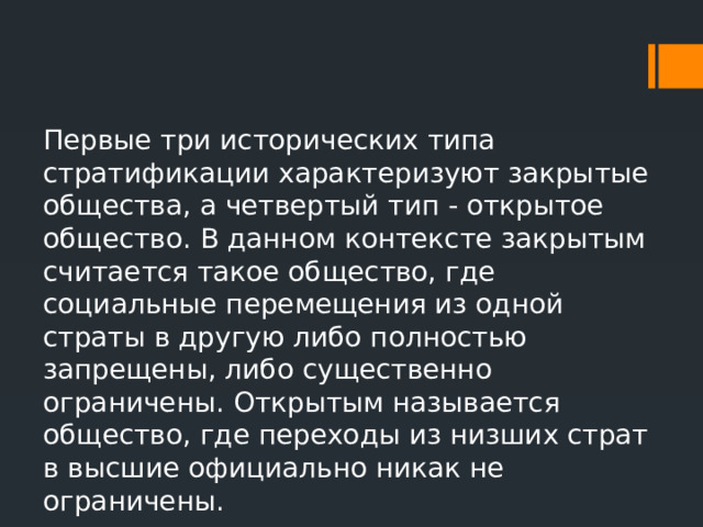 Первые три исторических типа стратификации характеризуют закрытые общества, а четвертый тип - открытое общество. В данном контексте закрытым считается такое общество, где социальные перемещения из одной страты в другую либо полностью запрещены, либо существенно ограничены. Открытым называется общество, где переходы из низших страт в высшие официально никак не ограничены. 