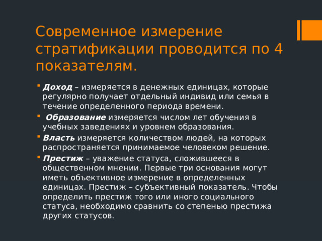 Современное измерение стратификации проводится по 4 показателям. Доход – измеряется в денежных единицах, которые регулярно получает отдельный индивид или семья в течение определенного периода времени.  Образование измеряется числом лет обучения в учебных заведениях и уровнем образования. Власть измеряется количеством людей, на которых распространяется принимаемое человеком решение. Престиж – уважение статуса, сложившееся в общественном мнении. Первые три основания могут иметь объективное измерение в определенных единицах. Престиж – субъективный показатель. Чтобы определить престиж того или иного социального статуса, необходимо сравнить со степенью престижа других статусов. 