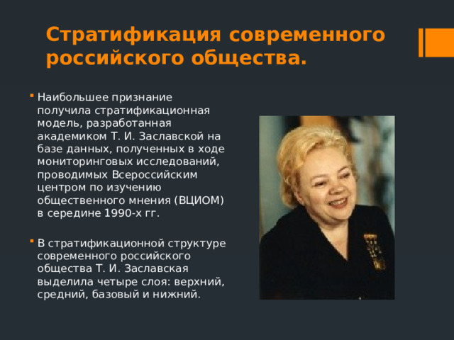 Стратификация современного российского общества. Наибольшее признание получила стратификационная модель, разработанная академиком Т. И. Заславской на базе данных, полученных в ходе мониторинговых исследований, проводимых Всероссийским центром по изучению общественного мнения (ВЦИОМ) в середине 1990-х гг. В стратификационной структуре современного российского общества Т. И. Заславская выделила четыре слоя: верхний, средний, базовый и нижний. 