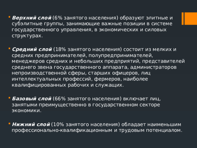 Верхний слой   (6% занятого населения) образуют элитные и субэлитные группы, занимающие важные позиции в системе государственного управления, в экономических и силовых структурах. Средний слой   (18% занятого населения) состоит из мелких и средних предпринимателей, полупредпринимателей, менеджеров средних и небольших предприятий, представителей среднего звена государственного аппарата, администраторов непроизводственной сферы, старших офицеров, лиц интеллектуальных профессий, фермеров, наиболее квалифицированных рабочих и служащих. Базовый слой   (66% занятого населения) включает лиц, занятыми преимущественно в государственном секторе экономики. Нижний слой   (10% занятого населения) обладает наименьшим профессионально-квалификационным и трудовым потенциалом. 