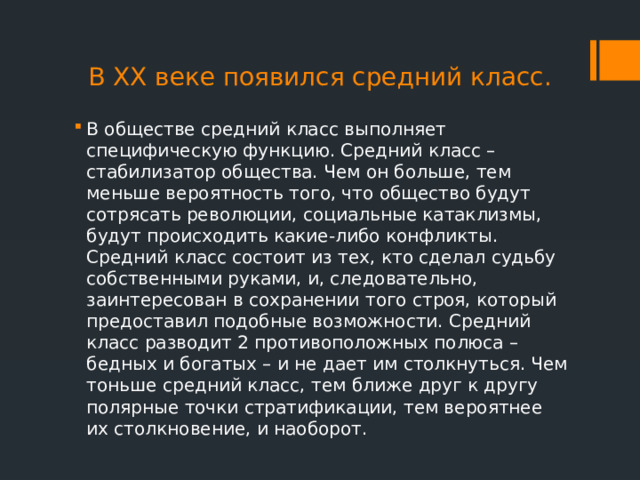 В ХХ веке появился средний класс. В обществе средний класс выполняет специфическую функцию. Средний класс – стабилизатор общества. Чем он больше, тем меньше вероятность того, что общество будут сотрясать революции, социальные катаклизмы, будут происходить какие-либо конфликты. Средний класс состоит из тех, кто сделал судьбу собственными руками, и, следовательно, заинтересован в сохранении того строя, который предоставил подобные возможности. Средний класс разводит 2 противоположных полюса – бедных и богатых – и не дает им столкнуться. Чем тоньше средний класс, тем ближе друг к другу полярные точки стратификации, тем вероятнее их столкновение, и наоборот. 