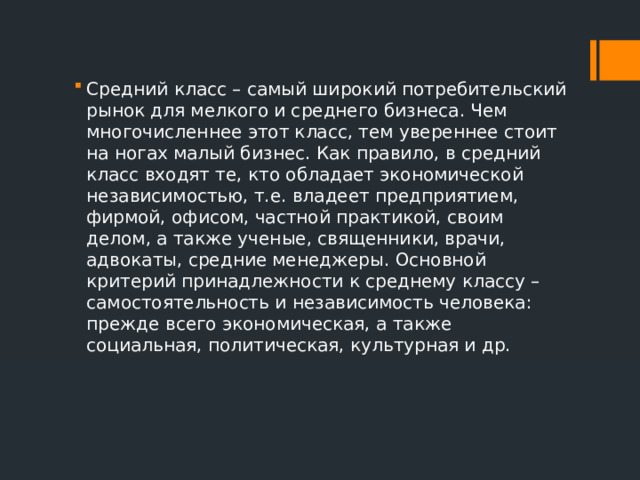 Средний класс – самый широкий потребительский рынок для мелкого и среднего бизнеса. Чем многочисленнее этот класс, тем увереннее стоит на ногах малый бизнес. Как правило, в средний класс входят те, кто обладает экономической независимостью, т.е. владеет предприятием, фирмой, офисом, частной практикой, своим делом, а также ученые, священники, врачи, адвокаты, средние менеджеры. Основной критерий принадлежности к среднему классу – самостоятельность и независимость человека: прежде всего экономическая, а также социальная, политическая, культурная и др. 