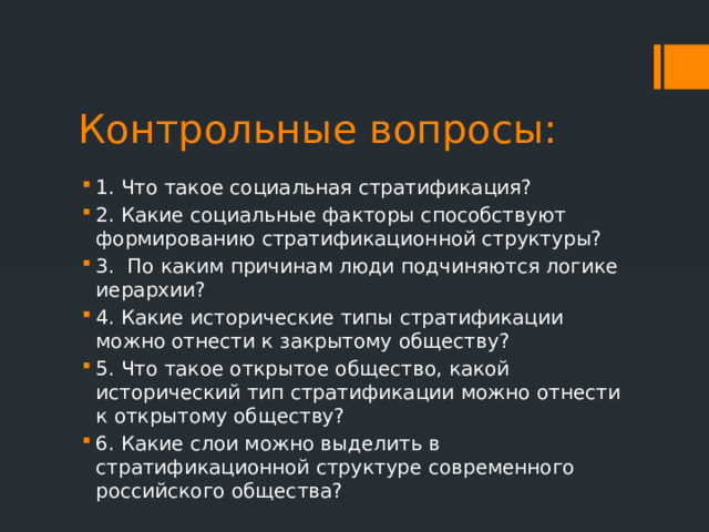 Контрольные вопросы: 1. Что такое социальная стратификация? 2. Какие социальные факторы способствуют формированию стратификационной структуры? 3. По каким причинам люди подчиняются логике иерархии? 4. Какие исторические типы стратификации можно отнести к закрытому обществу? 5. Что такое открытое общество, какой исторический тип стратификации можно отнести к открытому обществу? 6. Какие слои можно выделить в стратификационной структуре современного российского общества? 