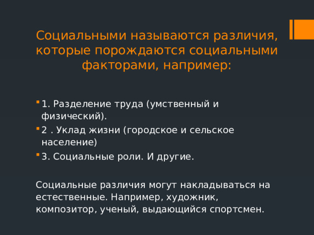 Социальными называются различия, которые порождаются социальными факторами, например:   1. Разделение труда (умственный и физический). 2 . Уклад жизни (городское и сельское население) 3. Социальные роли. И другие. Социальные различия могут накладываться на естественные. Например, художник, композитор, ученый, выдающийся спортсмен. 
