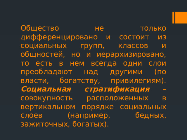 Общество не только дифференцировано и состоит из социальных групп, классов и общностей, но и иерархизировано, то есть в нем всегда одни слои преобладают над другими (по власти, богатству, привилегиям). Социальная стратификация – совокупность расположенных в вертикальном порядке социальных слоев (например, бедных, зажиточных, богатых). 