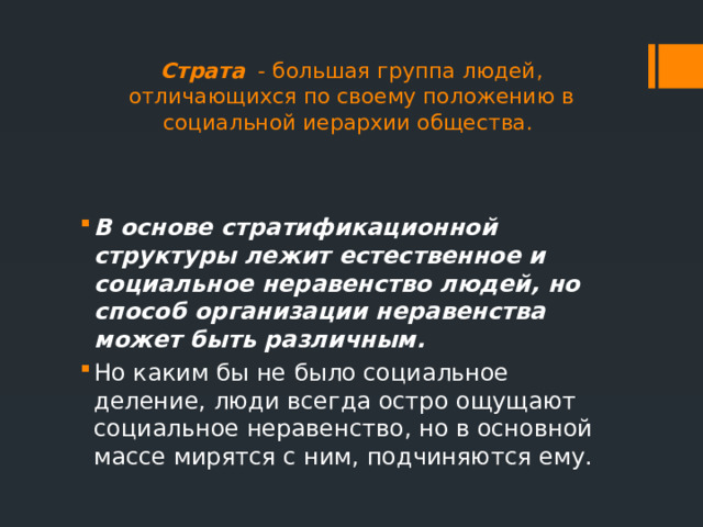 Страта - большая группа людей, отличающихся по своему положению в социальной иерархии общества.   В основе стратификационной структуры лежит естественное и социальное неравенство людей, но способ организации неравенства может быть различным.  Но каким бы не было социальное деление, люди всегда остро ощущают социальное неравенство, но в основной массе мирятся с ним, подчиняются ему. 