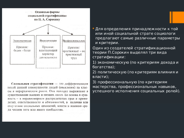Для определения принадлежности к той или иной социальной страте социологи предлагают самые различные параметры и критерии. Один из создателей стратификационной теории П.Сорокин выделял три вида стратификации: 1) экономическую (по критериям дохода и богатства); 2) политическую (по критериям влияния и власти); 3) профессиональную (по критериям мастерства, профессиональных навыков, успешного исполнения социальных ролей). 