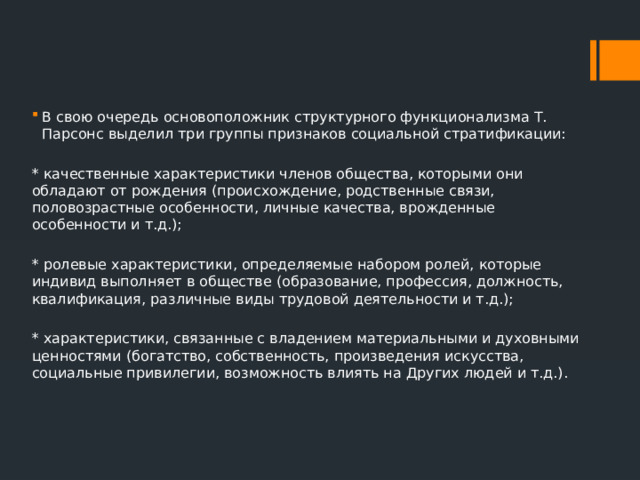 В свою очередь основоположник структурного функционализма Т. Парсонс выделил три группы признаков социальной стратификации: * качественные характеристики членов общества, которыми они обладают от рождения (происхождение, родственные связи, половозрастные особенности, личные качества, врожденные особенности и т.д.); * ролевые характеристики, определяемые набором ролей, которые индивид выполняет в обществе (образование, профессия, должность, квалификация, различные виды трудовой деятельности и т.д.); * характеристики, связанные с владением материальными и духовными ценностями (богатство, собственность, произведения искусства, социальные привилегии, возможность влиять на Других людей и т.д.). 