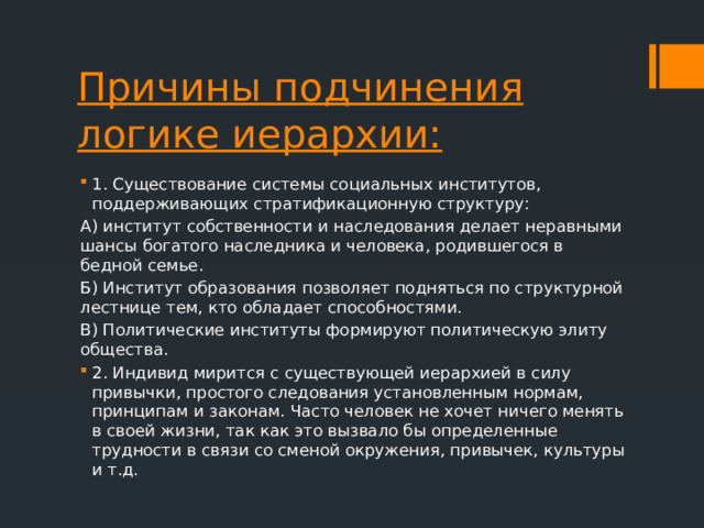 Причины подчинения логике иерархии: 1. Существование системы социальных институтов, поддерживающих стратификационную структуру: А) институт собственности и наследования делает неравными шансы богатого наследника и человека, родившегося в бедной семье. Б) Институт образования позволяет подняться по структурной лестнице тем, кто обладает способностями. В) Политические институты формируют политическую элиту общества. 2. Индивид мирится с существующей иерархией в силу привычки, простого следования установленным нормам, принципам и законам. Часто человек не хочет ничего менять в своей жизни, так как это вызвало бы определенные трудности в связи со сменой окружения, привычек, культуры и т.д. 