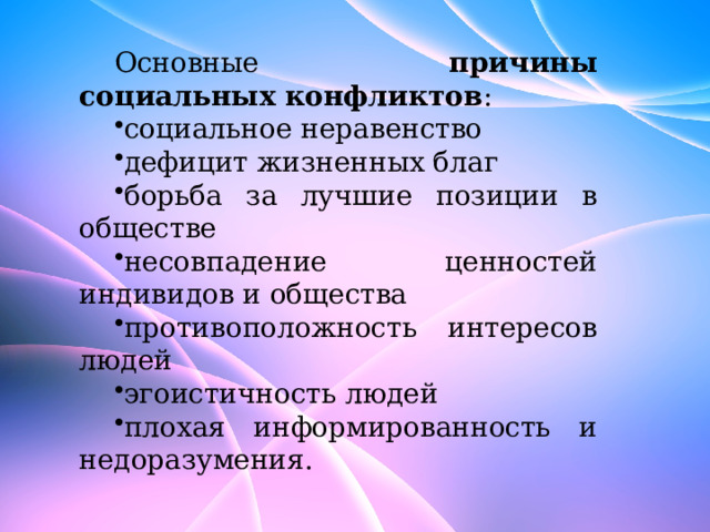 Основные причины социальных конфликтов : социальное неравенство дефицит жизненных благ борьба за лучшие позиции в обществе несовпадение ценностей индивидов и общества противоположность интересов людей эгоистичность людей плохая информированность и недоразумения. 