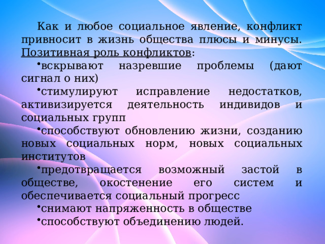 Как и любое социальное явление, конфликт привносит в жизнь общества плюсы и минусы. Позитивная роль конфликтов : вскрывают назревшие проблемы (дают сигнал о них) стимулируют исправление недостатков, активизируется деятельность индивидов и социальных групп способствуют обновлению жизни, созданию новых социальных норм, новых социальных институтов предотвращается возможный застой в обществе, окостенение его систем и обеспечивается социальный прогресс снимают напряженность в обществе способствуют объединению людей. 