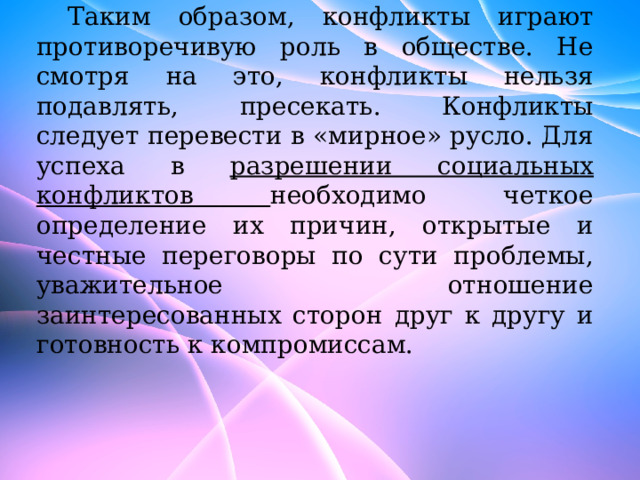 Таким образом, конфликты играют противоречивую роль в обществе. Не смотря на это, конфликты нельзя подавлять, пресекать. Конфликты следует перевести в «мирное» русло. Для успеха в разрешении социальных конфликтов необходимо четкое определение их причин, открытые и честные переговоры по сути проблемы, уважительное отношение заинтересованных сторон друг к другу и готовность к компромиссам. 