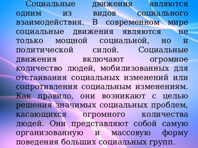 Социальные движения являются одним из видов социального взаимодействия. В современном мире социальные движения являются не только мощной социальной, но и политической силой. Социальные движения включают огромное количество людей, мобилизованных для отстаивания социальных изменений или сопротивления социальным изменениям. Как правило, они возникают с целью решения значимых социальных проблем, касающихся огромного количества людей. Они представляют собой самую организованную и массовую форму поведения больших социальных групп. 