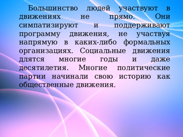 Большинство людей участвуют в движениях не прямо. Они симпатизируют и поддерживают программу движения, не участвуя напрямую в каких-либо формальных организациях. Социальные движения длятся многие годы и даже десятилетия. Многие политические партии начинали свою историю как общественные движения. 