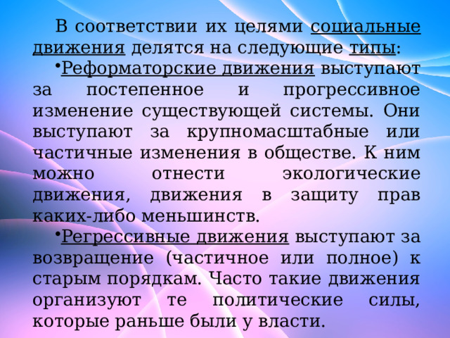 В соответствии их целями социальные движения делятся на следующие типы : Реформаторские движения выступают за постепенное и прогрессивное изменение существующей системы. Они выступают за крупномасштабные или частичные изменения в обществе. К ним можно отнести экологические движения, движения в защиту прав каких-либо меньшинств. Регрессивные движения выступают за возвращение (частичное или полное) к старым порядкам. Часто такие движения организуют те политические силы, которые раньше были у власти. 