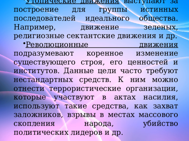 Утопические движения выступают за построение для группы истинных последователей идеального общества. Например, движение зеленых, религиозные сектантские движения и др. Революционные движения подразумевают коренное изменение существующего строя, его ценностей и институтов. Данные цели часто требуют нестандартных средств. К ним можно отнести террористические организации, которые участвуют в актах насилия, используют такие средства, как захват заложников, взрывы в местах массового скопления народа, убийство политических лидеров и др. 