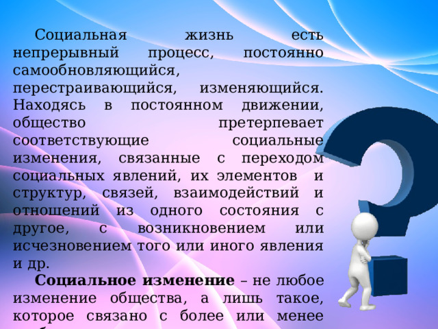 Социальная жизнь есть непрерывный процесс, постоянно самообновляющийся, перестраивающийся, изменяющийся. Находясь в постоянном движении, общество претерпевает соответствующие социальные изменения, связанные с переходом социальных явлений, их элементов и структур, связей, взаимодействий и отношений из одного состояния с другое, с возникновением или исчезновением того или иного явления и др. Социальное изменение – не любое изменение общества, а лишь такое, которое связано с более или менее глубинными, структурными его изменениями, ведущими к появлению новых общественных отношений, институтов, норм и ценностей. 