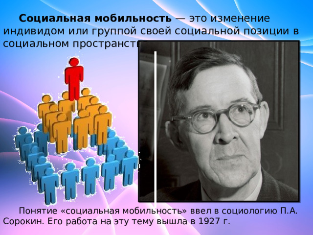  Социальная мобильность — это изменение индивидом или группой своей социальной позиции в социальном пространстве.   Понятие «социальная мобильность» ввел в социологию П.А. Сорокин. Его работа на эту тему вышла в 1927 г. 