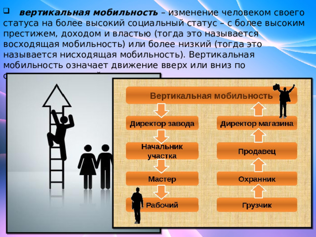   вертикальная мобильность  – изменение человеком своего статуса на более высокий социальный статус – с более высоким престижем, доходом и властью (тогда это называется восходящая мобильность) или более низкий (тогда это называется нисходящая мобильность). Вертикальная мобильность означает движение вверх или вниз по социоэкономической шкале. 