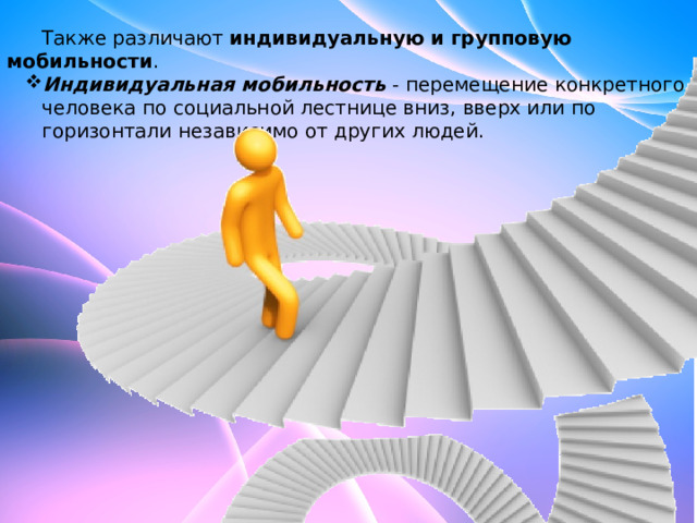  Также различают  индивидуальную и групповую мобильности . Индивидуальная мобильность  - перемещение конкретного человека по социальной лестнице вниз, вверх или по горизонтали независимо от других людей. Индивидуальная мобильность  - перемещение конкретного человека по социальной лестнице вниз, вверх или по горизонтали независимо от других людей. 