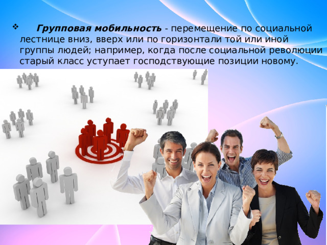  Групповая мобильность  - перемещение по социальной лестнице вниз, вверх или по горизонтали той или иной группы людей; например, когда после социальной революции старый класс уступает господствующие позиции новому.  Групповая мобильность  - перемещение по социальной лестнице вниз, вверх или по горизонтали той или иной группы людей; например, когда после социальной революции старый класс уступает господствующие позиции новому. 