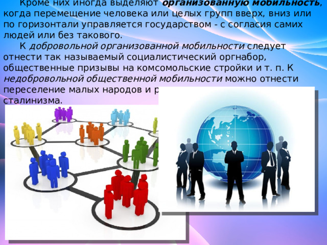  Кроме них иногда выделяют  организованную мобильность , когда перемещение человека или целых групп вверх, вниз или по горизонтали управляется государством - с согласия самих людей или без такового.  К добровольной организованной мобильности следует отнести так называемый социалистический оргнабор, общественные призывы на комсомольские стройки и т. п. К недобровольной общественной мобильности можно отнести переселение малых народов и раскулачивание в годы сталинизма. 