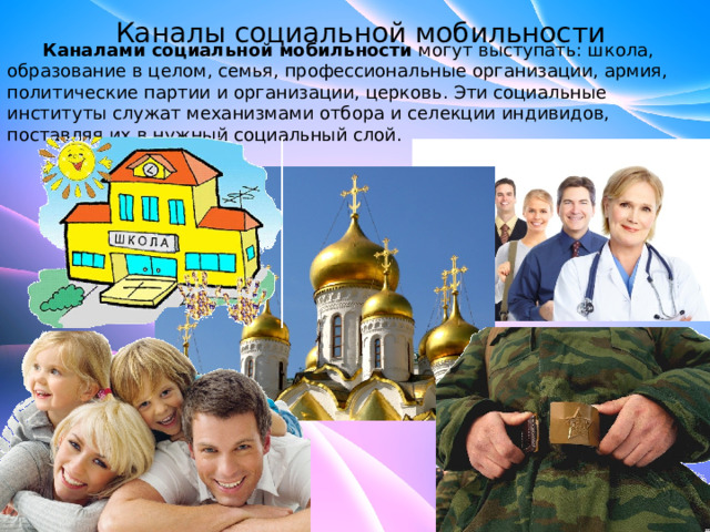 Каналы социальной мобильности  Каналами социальной мобильности  могут выступать: школа, образование в целом, семья, профессиональные организации, армия, политические партии и организации, церковь. Эти социальные институты служат механизмами отбора и селекции индивидов, поставляя их в нужный социальный слой. 
