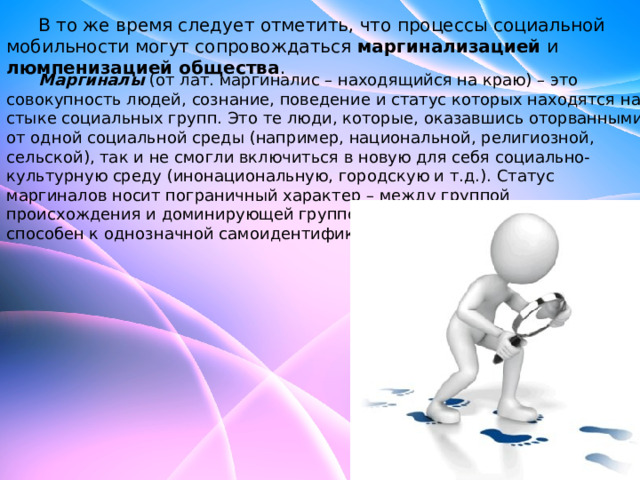  В то же время следует отметить, что процессы социальной мобильности могут сопровождаться маргинализацией и люмпенизацией общества .   Маргиналы  (от лат. маргиналис – находящийся на краю) – это совокупность людей, сознание, поведение и статус которых находятся на стыке социальных групп. Это те люди, которые, оказавшись оторванными от одной социальной среды (например, национальной, религиозной, сельской), так и не смогли включиться в новую для себя социально- культурную среду (инонациональную, городскую и т.д.). Статус маргиналов носит пограничный характер – между группой происхождения и доминирующей группой, а поэтому маргинал не способен к однозначной самоидентификации. 