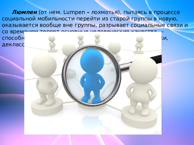  Люмпен  (от нем.   Lumpen  -  лохмотья), пытаясь в процессе социальной мобильности перейти из старой группы в новую, оказывается вообще вне группы, разрывает социальные связи и со временем теряет основные человеческие качества — способность к труду и потребность в нем (нищие, бомжи, деклассированные элементы). 
